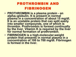 PROTHROMBIN AND FIBRINOGEN PROTHROMBIN is a plasma protein - an alpha 2 -globulin. It is present in normal plasma in a concentration of about 15 mg/dl. It is an unstable protein that can split easily into smaller compounds, one of which is thrombin.   Prothrombin is formed continually by the liver. Vitamin K is required by the liver for normal formation of prothrombin. FIBRINOGEN is a high-molecular-weight protein that presents in normal plasma in a concentration of 100 to 700 mg/dl. Fibrinogen is formed in the liver. 