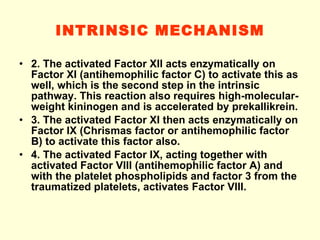 INTRINSIC MECHANISM 2. The activated Factor XII acts enzymatically on Factor XI (antihemophilic factor C) to activate this as well, which is the second step in the intrinsic pathway. This reaction also requires high-molecular-weight kininogen and is accelerated by prekallikrein. 3. The activated Factor XI then acts enzymatically on Factor IX (Chrismas factor or antihemophilic factor B) to activate this factor also. 4. The activated Factor IX, acting together with activated Factor VIII (antihemophilic factor A) and with the platelet phospholipids and factor 3 from the traumatized platelets, activates Factor VIII.  