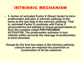 INTRINSIC MECHANISM 5. Action of activated Factor X (Stuart factor) to form prothrombin activator in intrinsic pathway is the same as the last step in the extrinsic pathway. That is, activated Factor X combines with Factor V (proaccelerin) and platelet or tissue phospholipids to form the complex called PROTHROMBIN ACTIVATOR. The prothrombin activator in turn initiates within seconds the cleavage of prothrombin to form thrombin. Except for the first two steps in the intrinsic pathway, calcium ions are required for promotion or acceleration of all the reactions.  