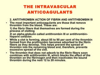 THE INTRAVASCULAR ANTICOAGULANTS 2. ANTITHROMBIN ACTION OF FIBRIN AND ANTITHBOMBIN III The most important anticoagulants are those that remove thrombin from the blood. These are: 1) the fibrin fibers that themselves are formed during the process of clotting 2) an alpha-globulin called antithrombin III or antithrombin-heparin cofactor. While a clot is forming, about 85 to 90 per cent of the thrombin formed from the prothrombin becomes adsorbed to the fibrin fibers as they develop. This helps prevent the spread of thrombin into the remaining blood and, therefore, prevents excessive spread of the clot. The thrombin that does not adsorb to the fibrin fibers soon combines with antithrombin III, which blocks the effect of the thrombin on the fibrinogen and then inactivates the bound thrombin during the next 12 to 20 minutes. 