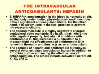 THE INTRAVASCULAR ANTICOAGULANTS:   HEPARIN 3. HEPARIN concentration in the blood is normally slight, so that only under limited physiological conditions does it have significant anticoagulant effects. On the other hand, it is widely used in medical practice to prevent intravascular clotting. The heparin molecule is a highly negatively charged conjugated polysaccharide. By itself, it has little or no anticoagulant property, but when it combines with antithrombin III, this increases a hundredfold to a thousandfold the effectiveness of antithrombin III in removing thrombin and thus acts as an anticoagulant. The complex of heparin and antithrombin III removes several other activated coagulation factors in addition to thrombin, further enhancing the effectiveness of anticoagulation. The others include activated Factors XII, XI, IX, and X. 