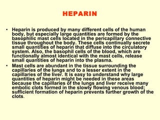 HEPARIN Heparin is produced by many different cells of the human body, but especially large quantities are formed by the basophilic mast cells located in the pericapillary connective tissue throughout the body. These cells continually secrete small quantities of heparin that diffuse into the circulatory system. Also, the basophil cells of the blood, which are functionally almost identical with the mast cells, release small quantities of heparin into the plasma. Mast cells are abundant in the tissue surrounding the capillaries of the lungs and to a lesser extent in the capillaries of the liver. It is easy to understand why large quantities of heparin might be needed in these areas because the capillaries of the lungs and liver receive many embolic clots formed in the slowly flowing venous blood; sufficient formation of heparin prevents further growth of the clots . 