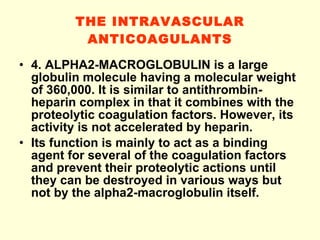 THE INTRAVASCULAR ANTICOAGULANTS 4. ALPHA2-MACROGLOBULIN is a large globulin molecule having a molecular weight of 360,000. It is similar to antithrombin-heparin complex in that it combines with the proteolytic coagulation factors. However, its activity is not accelerated by heparin. Its function is mainly to act as a binding agent for several of the coagulation factors and prevent their proteolytic actions until they can be destroyed in various ways but not by the alpha2-macroglobulin itself.  