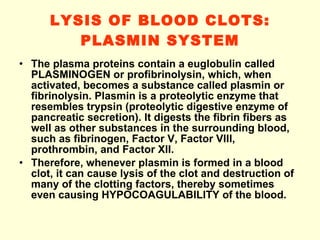 LYSIS OF BLOOD CLOTS: PLASMIN SYSTEM The plasma proteins contain a euglobulin called PLASMINOGEN or profibrinolysin, which, when activated, becomes a substance called plasmin or fibrinolysin. Plasmin is a proteolytic enzyme that resembles trypsin (proteolytic digestive enzyme of pancreatic secretion). It digests the fibrin fibers as well as other substances in the surrounding blood, such as fibrinogen, Factor V, Factor VIII, prothrombin, and Factor XII. Therefore, whenever plasmin is formed in a blood clot, it can cause lysis of the clot and destruction of many of the clotting factors, thereby sometimes even causing HYPOCOAGULABILITY of the blood. 