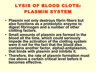 LYSIS OF BLOOD CLOTS: PLASMIN SYSTEM Plasmin not only destroys fibrin fibers but also functions as a proteolytic enzyme to digest fibrinogen and a number of other clotting factors.  Small amounts of plasmin are formed in the blood all the time, which could seriously impede the activation of the clotting system were it not for the fact that the blood also contains another factor, alpha2-antiplasmin, that binds with plasmin and inhibits it.  Therefore, the rate of plasmin formation must rise above a certain critical level before it becomes effective. 