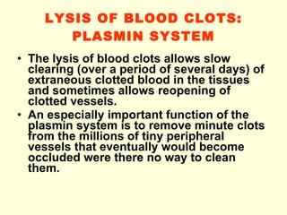 LYSIS OF BLOOD CLOTS: PLASMIN SYSTEM The lysis of blood clots allows slow clearing (over a period of several days) of extraneous clotted blood in the tissues and sometimes allows reopening of clotted vessels. An especially important function of the plasmin system is to remove minute clots from the millions of tiny peripheral vessels that eventually would become occluded were there no way to clean them. 