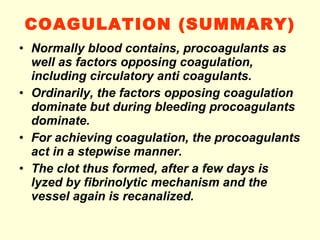 COAGULATION (SUMMARY)‏ Normally blood contains, procoagulants as well as factors opposing coagulation, including circulatory anti coagulants. Ordinarily, the factors opposing coagulation dominate but during bleeding procoagulants dominate. For achieving coagulation, the procoagulants act in a stepwise manner. The clot thus formed, after a few days is lyzed by fibrinolytic mechanism and the vessel again is recanalized. 