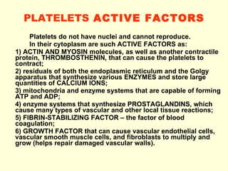 PLATELETS  ACTIVE FACTORS Platelets do not have nuclei and cannot reproduce. In their cytoplasm are such ACTIVE FACTORS as: 1) ACTIN AND MYOSIN molecules ,  as well as another contractile protein, THROMBOSTHENIN ,  that can cause the platelets to contract;  2) residuals of both the endoplasmic reticulum and the Golgy apparatus that synthesize various ENZYMES and store large quantities of CALCIUM IONS;  3) mitochondria and enzyme systems that are capable of forming ATP and ADP;  4) enzyme systems that synthesize PROSTAGLANDINS ,  which cause many types of vascular and other local tissue reactions;  5) FIBRIN-STABILIZING FACTOR – the factor of blood coagulation;  6) GROWTH FACTOR that can cause vascular endothelial cells, vascular smooth muscle cells, and fibroblasts to multiply and grow (helps repair damaged vascular walls). 
