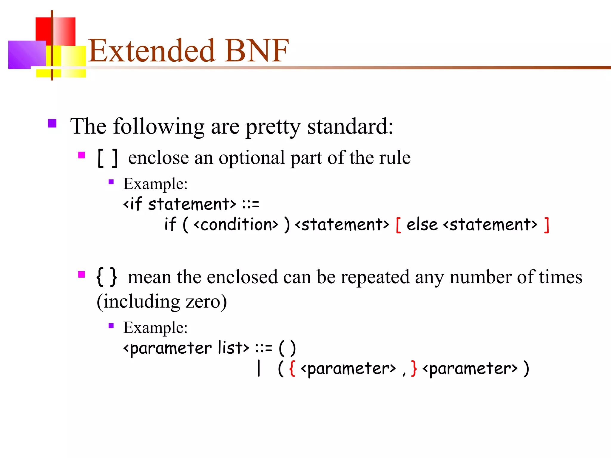 Extended BNF
 The following are pretty standard:
 [ ] enclose an optional part of the rule

Example:
<if statement> ::=
if ( <condition> ) <statement> [ else <statement> ]
 { } mean the enclosed can be repeated any number of times
(including zero)

Example:
<parameter list> ::= ( )
| ( { <parameter> , } <parameter> )
 