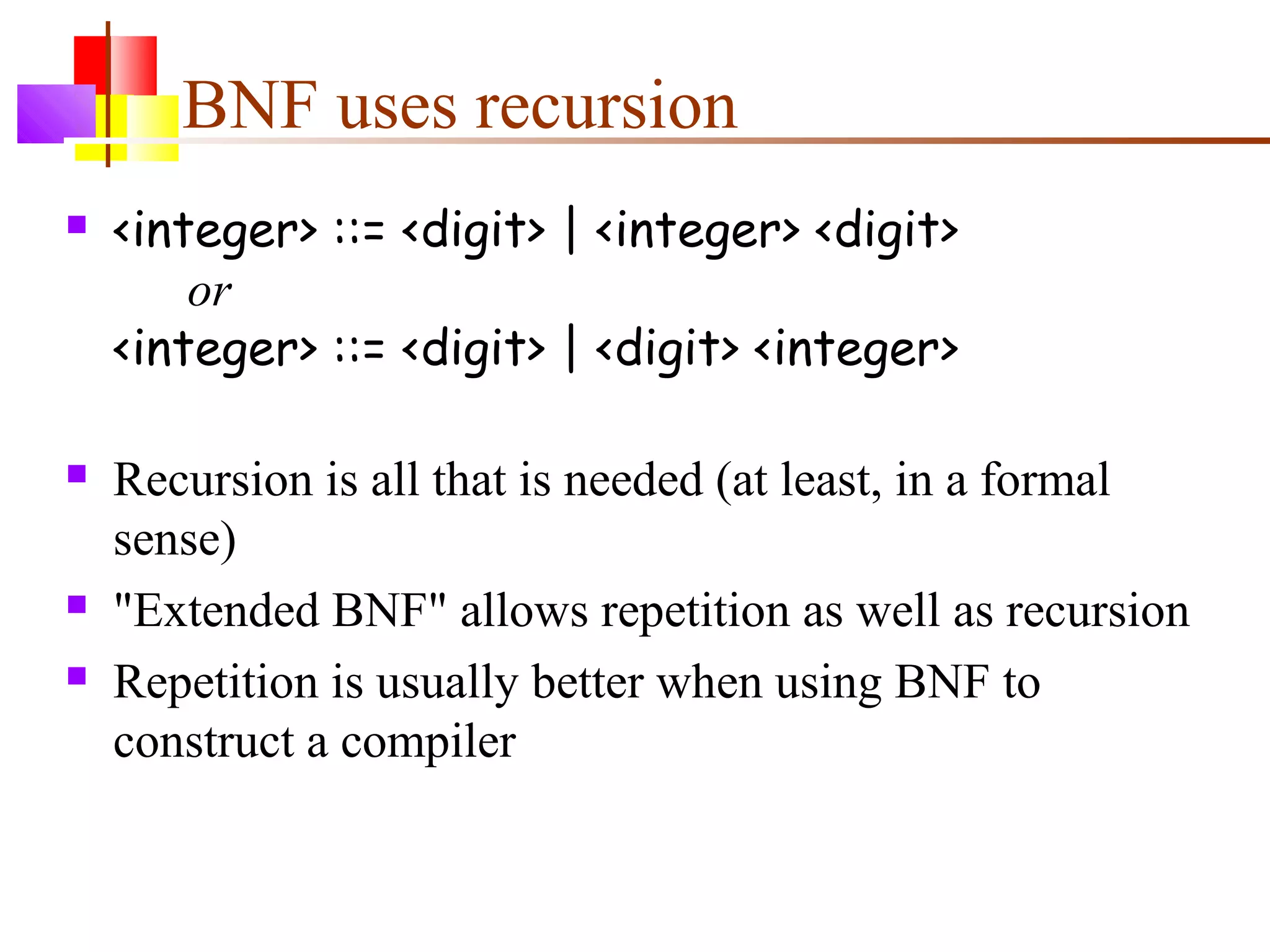 BNF uses recursion
 <integer> ::= <digit> | <integer> <digit>
or
<integer> ::= <digit> | <digit> <integer>
 Recursion is all that is needed (at least, in a formal
sense)
 "Extended BNF" allows repetition as well as recursion
 Repetition is usually better when using BNF to
construct a compiler
 