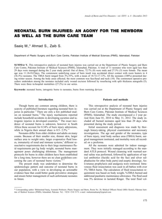 Annals of Burns and Fire Disasters - vol. XXVI - n. 4 - December 2013
175
Introduction
Though burns are common among children, there is
scarcity of published literature regarding neonatal burn in-
juries in particular.
1,2
There are only a few published stud-
ies on neonatal burns.
3,4
The injury mechanisms reported
include household accidents in developing societies and ia-
trogenic injuries in developed countries.
5-8
The exact inci-
dence of neonatal burns is unknown, however in South
Africa these account for 0.34% of burn injury admissions,
while in Nigeria their annual share is 0.5- 2.5%.
3,4
Neonates differ from older children and adults on many
counts. Because of their smaller size, thinner skin, larger
surface area to weight ratio, larger evaporative fluid loss-
es, immaturity of renal and immune systems,
4
different re-
suscitative requirements due to their large maintenance flu-
id requirements per kg body weight, neonatal burns man-
agement poses challenging dilemmas. The management
protocols for burns in older children have been established
for a long time, however there are no clear guidelines con-
cerning the care of neonatal burns victims.6,8-13
The present study was undertaken to determine the
epidemiologic pattern and outcome of neonatal burns in
our population, with a view to developing an actionable
evidence base that could better guide preventive strategies
and ensure better management of such unfortunate neonates
in future.
Patients and methods
This retrospective analysis of neonatal burn injuries
was carried out at the Department of Plastic Surgery and
Burn Care Centre, Pakistan Institute of Medical Sciences
(PIMS), Islamabad. The study encompassed a 2 year pe-
riod from June 01, 2010 to May 31, 2012. The study in-
cluded all burned neonates aged less than 29 days who
presented during the study period.
Initial assessment and diagnosis was made by thor-
ough history-taking, physical examination and necessary
investigations. The age and gender of the neonates, type
of burn injury, total body surface area (TBSA) burnt, sur-
gical management instituted, and mortality were all record-
ed on a proforma.
All the neonates were admitted for indoor manage-
ment. They were initially managed according to the stan-
dard ATLS protocol. Wound cleansing with warmed nor-
mal saline was performed, followed by application of top-
ical antibiotics (fucidic acid for the face and silver sul-
phadiazine for other body parts) and aseptic dressings. An-
ti-tetanus prophylaxis and analgesia were instituted. Intra-
venous fluid resuscitation was used in all babies with over
5% TBSA burns. The calculation of fluid resuscitation re-
quirement was based on body weight, %TBSA burned and
additional paediatric maintenance allowance. The fluid used
was 5% dextrose in lactated Ringer. The total fluid vol-
NEONATAL BURN INJURIES: AN AGONY FOR THE NEWBORN
AS WELL AS THE BURN CARE TEAM
Saaiq M.,* Ahmad S., Zaib S.
Department of Plastic Surgery and Burn Care Centre, Pakistan Institute of Medical Sciences (PIMS), Islamabad, Pakistan
SUMMAr Y. This retrospective analysis of neonatal burn injuries was carried out at the Department of Plastic Surgery and Burn
Care Centre, Pakistan Institute of Medical Sciences (PIMS), Islamabad, Pakistan. A total of 11 neonates who were aged less than
29 days were managed during the 2 year study period. Out of these, 72.7% (8) were male and 27.3% (3) were female. The mean
age was 11.18±9.67days. The commonest underlying cause of burn insult was accidental direct contact with room heaters in 4
(36.3%) neonates. The TBSA burnt ranged from 3%-55%, with a mean of 18.72±17.13%. All the neonates (100%) presented dur-
ing winter season. Among the body areas affected, the most common was face/head and neck (10). The commonest operative pro-
cedure undertaken among the neonates included early wound excision followed by resurfacing with split thickness autografts (5).
There were three in-hospital mortalities (27.2%) in our series.
Keywords: neonatal burns, iatrogenic burns to neonates, burns from warming devices
* Corresponding author: Muhammad Saaiq, Assistant Professor, Plastic Surgery and Burns, Room No. 20, Medical Officers Hostel (MOs Hostel), Pakistan Insti-
tute of Medical Sciences (PIMS), Islamabad, Pakistan. Tel.: +9234 1510 5173; e-mail: muhammadsaaiq5@gmail.com
 