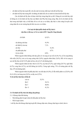 - chỉ định mổ lấy thai tuyệt đối: chỉ cần một lý do duy nhất này là đủ để mổ lấy thai. 
- chỉ định mổ lấy thai tương đối: là những chỉ định nếu chỉ có mình nó chưa đủ để mổ lấy thai. 
Các chỉ định mổ lấy thai sẽ được trình bày trong từng bài cụ thể. Chúng tôi xin trình bày một 
số thông tin về chỉ định mổ lấy thai của Bệnh viện Phụ Sản trung ương. Đây chỉ là chỉ định mổ lấy 
thai trong một bệnh viện, có thể khác rất xa với các cơ sở khác, đặc biệt vì chức năng là tuyến cuối 
cùng nhận tất cả các trường hợp đẻ khó của các cơ sở khác. 
Các loại chỉ định phẫu thuật mổ lấy thai ở 
viện Bảo vệ Bà mẹ và Trẻ sơ sinh (1997- Nguyễn Công Khanh) 
chỉ định tỷ lệ % 
- do đường sinh dục 41,9% 
- do bệnh lý của mẹ 7,1% 
- do thai 41,4% 
- do phần phụ thai 8,7% 
- lý do xã hội 0,9% 
Nhóm nguyên nhân đường sinh dục gồm có: tử cung có sẹo mổ cũ (56,1%), cổ tử cung không 
tiến triển (36,5%), cơn co tử cung cường tính (3,8%), nguyên nhân khác (3,6%). Đối với tử cung có 
sẹo mổ lấy thai cũ thì 91,9% phải mổ lại, chỉ có 8,1% đẻ đường dưới. 
Nhóm nguyên nhân do thai: thai to (32,7%), suy thai (27,2%), ngôi mông (24,7%), ngôi khác 
(6,7%), song thai (4,7%), mở hết không lọt (4,0%). Trong ngôi mông, 75% số trường phải mổ lấy 
thai, 25% đẻ đường dưới. 
Nhóm nguyên nhân do phần phụ thai: rau tiền đạo (61,0%), ối lẫn nhiều phân xu (22,8%), hết 
ối (11,4%), rau bong non (2,6%), sa dây rau (2,2%). 
Tỷ lệ mổ lấy thai theo số lần đẻ 
con so 32,3% 
lần 2 38,1% 
lần 3 40,0% 
lần >3 41,3% 
3.1 Chỉ định mổ lấy thai chủ động (dự phòng) 
3.1.1 Khung chậu bất thường 
- Nếu không phải là ngôi chỏm thì đều phải mổ lấy thai 
- Nếu là ngôi chỏm: 
+ mổ lấy thai nếu khung chậu hẹp tuyệt đối, khung chậu méo, khung chậu hẹp eo dưới, thai to 
 