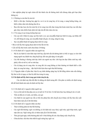 + làm nghiệm pháp lọt ngôi chỏm để thử thách cho đẻ đường dưới nếu khung chậu giới hạn (thai 
không to) 
3.1.2 Đường ra của thai bị cản trở: 
- Khối u tiền đạo: thường hay gặp là u xơ ở eo tử cung hay cổ tử cung, u nang buồng trứng, các 
khối u khác nằm trên đường thai đi ra. 
- Rau tiền đạo loại che kín toàn bộ cổ tử cung (rau tiền đạo trung tâm hoàn toàn) hay rau tiền đạo 
gây chảy máu nhiều buộc phải mổ cấp cứu để cầm máu cứu mẹ. 
3.1.3 Tử cung có sẹo trong trường hợp sau: 
- Các sẹo mổ ở thân tử cung: sẹo bóc tách u xơ, sẹo của phẫu thuật tạo hình tử cung, sẹo khâu chỗ 
vỡ, chỗ thủng tử cung, sẹo của phẫu thuật cắt góc, tử cung, sừng tử cung. 
- Sẹo của phẫu thuật mổ ngang đoạn dưới tử cung: 
+ Đã có mổ lấy thai ngang đoạn dưới từ hai lần trở lên 
+ Lần mổ lấy thai trước cách chưa được 24 tháng 
3.1.4 Chỉ định mổ vì nguyên nhân của người mẹ: 
- Mẹ bị các bệnh lý toàn thân mạn tính hay cấp tính nếu đẻ đường dưới có thể có nguy cơ cho tính 
mạng người mẹ (bệnh tim, tăng huyết áp, tiền sản giật nặng và sản giật) 
- Các bất thường ở đường sinh dục dưới của người mẹ như: chít hẹp âm đạo (bẩm sinh hay mắc 
phải), tiền sử mổ rò, mổ sa sinh dục. 
- Các dị dạng của tử cung như: tử cung đôi (tử cung không có thai thường trở thành khối u tiền 
đạo), tử cung hai sừng… đặc biệt là khi kèm theo ngôi thai bất thường. 
3.1.5 Nguyên nhân về phía thai: thai bị suy dinh dưỡng nặng hay bị bất đồng nhóm máu nếu không 
lấy thai ra thì có nguy cơ thai bị chết lưu trong tử cung 
3.2 Chỉ định mổ lấy thai trong quá trình chuyển dạ 
Các chỉ định này hầu hết đều là những chỉ định tương đối. Cần phải có nhiều chỉ định tương 
đối để hình thành nên một chỉ định mổ lấy thai 
3.2.1 Chỉ định mổ vì nguyên nhân người mẹ 
- Con so lớn tuổi là thai phụ con so có tuổi từ 35 trở lên. Có thể kèm theo hay không lý do vô sinh 
- Tiền sử điều trị vô sinh, con hiếm, con quí 
- Các bệnh lý của người mẹ vẫn có thể cho phép theo dõi chuyển dạ sẽ được mổ lấy thai nếu xuất 
hiện thêm một yếu tố đẻ khó khác 
3.2.2 Chỉ định mổ vì nguyên nhân của thai 
- Thai to không phải do thai bất thường 
- Các ngôi bất thường: ngôi vai (không có chỉ định nội xoay thai), ngôi trán, ngôi thóp trước, ngôi 
mặt cằm sau. Ngôi mông nếu có thêm một yếu tố đẻ khó khác. 
- Thai già (quá ngày sinh) thường phải mổ vì thai không đủ sức chịu đựng cuộc chuyển dạ. 
- Chửa đa thai: nếu thai trhứ nhất là ngôi mông hay ngôi vai 
 