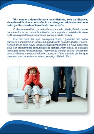 VII - mudar o domicílio para local distante, sem justi cativa,
visando a di cultar a convivência da criança ou adolescente com o
outro genitor, com familiares deste ou com avós.
O afastamento físico, através da mudança de cidade, Estado ou até
país, é outra forma, bastante utilizada, para impedir a convivência entre
os lhos e o genitor e seus parentes, com quem não moram.
Isso não quer dizer que, em alguns casos, o guardião não possa
transferir o seu domicílio, para um lugar distante do outro genitor. Porém,
nesses casos deve haver uma justi cativa importante e o novo endereço
deve ser prontamente comunicado ao genitor. Além disso, os espaços
livres, tais como férias, feriados, festividades de nal de ano, devem ser
compartilhados e se possível priorizados, em favor daquele genitor que
passa a maior parte do ano, sem a presença diária do lho.
4
10
 