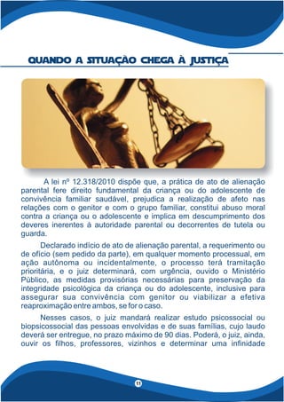 A lei nº 12.318/2010 dispõe que, a prática de ato de alienação
parental fere direito fundamental da criança ou do adolescente de
convivência familiar saudável, prejudica a realização de afeto nas
relações com o genitor e com o grupo familiar, constitui abuso moral
contra a criança ou o adolescente e implica em descumprimento dos
deveres inerentes à autoridade parental ou decorrentes de tutela ou
guarda.
Declarado indício de ato de alienação parental, a requerimento ou
de ofício (sem pedido da parte), em qualquer momento processual, em
ação autônoma ou incidentalmente, o processo terá tramitação
prioritária, e o juiz determinará, com urgência, ouvido o Ministério
Público, as medidas provisórias necessárias para preservação da
integridade psicológica da criança ou do adolescente, inclusive para
assegurar sua convivência com genitor ou viabilizar a efetiva
reaproximação entre ambos, se for o caso.
Nesses casos, o juiz mandará realizar estudo psicossocial ou
biopsicossocial das pessoas envolvidas e de suas famílias, cujo laudo
deverá ser entregue, no prazo máximo de 90 dias. Poderá, o juiz, ainda,
ouvir os lhos, professores, vizinhos e determinar uma in nidade
quando a situação chega à Justiça
11
 