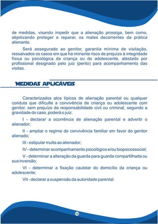 de medidas, visando impedir que a alienação prossiga, bem como,
objetivando proteger e reparar, os males decorrentes da prática
alienante.
Será assegurado ao genitor, garantia mínima de visitação,
ressalvados os casos em que há iminente risco de prejuízo à integridade
física ou psicológica da criança ou do adolescente, atestado por
pro ssional designado pelo juiz (perito) para acompanhamento das
visitas.
4
Caracterizados atos típicos de alienação parental ou qualquer
conduta que di culte a convivência de criança ou adolescente com
genitor, sem prejuízo da responsabilidade civil ou criminal, segundo a
gravidade do caso, poderá o juiz:
I - declarar a ocorrência de alienação parental e advertir o
alienador;
II - ampliar o regime de convivência familiar em favor do genitor
alienado;
III - estipular multa ao alienador;
IV - determinar acompanhamento psicológico e/ou biopsicossocial;
V - determinar a alteração da guarda para guarda compartilhada ou
sua inversão;
VI - determinar a xação cautelar do domicílio da criança ou
adolescente;
VII - declarar a suspensão da autoridade parental.
Medidas aplicáveis
12
 