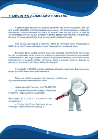 4
14
P e r í c i a n a a l i e n a ç ã o p a r e t a l
A comprovação da prática da alienação parental, nos processos judiciais, tem sido
uma grande di culdade encontrada pelos peritos, porque, na maioria das vezes, o alienador
não apenas consegue esconder sua forma de atuação, mas também, porque os lhos se
encontram tão aliados a este que, o verdadeiro sentido dos fatos ca di cultado.Aausência de
Curso de Formação especí ca na área, aumenta a di culdade enfrentada.
Para a perícia psicológica, o Conselho Federal de Psicologia, editou a Resolução nº
08/2010 que, dispõe sobre os trabalhos do psicólogo perito e do assistente técnico.
Nos casos de alienação parental a atuação do psicólogo é determinante, por isso sua
isenção em relação às partes envolvidas e seu comprometimento ético são imprescindíveis.
Assim entende o CFP: “O psicólogo atuará com responsabilidade social, analisando crítica e
historicamente a realidade política, econômica, social e cultural, conforme disposto no
princípio fundamental III, do Código de Ética Pro ssional”.
A Resolução nº 07/2003 orienta o trabalho do psicólogo, quanto aos documentos que
devem ser elaborados e como devem ser feitos.
Sobre os trabalhos periciais do psicólogo, destacamos
algumas normas que devem ser observadas:
- Lei deAlienação Parental – Lei nº 12.318/2010
- Conselho Federal de Psicologia – Resolução
nº 08/2010 – disponível em www.pol.org.br
Resolução nº 07/2003 – disponível em
www.pol.org.br
- Código de Ética Pro ssional do
Psicólogo – disponível em www.pol.org.br
 