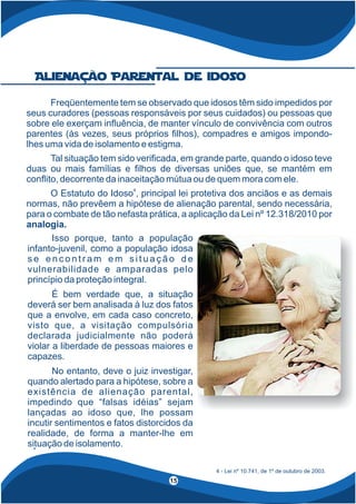 Alienação Parental de idoso
Isso porque, tanto a população
infanto-juvenil, como a população idosa
s e e n c o n t r a m e m s i t u a ç ã o d e
vulnerabilidade e amparadas pelo
princípio da proteção integral.
É bem verdade que, a situação
deverá ser bem analisada à luz dos fatos
que a envolve, em cada caso concreto,
visto que, a visitação compulsória
declarada judicialmente não poderá
violar a liberdade de pessoas maiores e
capazes.
No entanto, deve o juiz investigar,
quando alertado para a hipótese, sobre a
existência de alienação parental,
impedindo que “falsas idéias” sejam
lançadas ao idoso que, lhe possam
incutir sentimentos e fatos distorcidos da
realidade, de forma a manter-lhe em
situação de isolamento.
4 - Lei nº 10.741, de 1º de outubro de 2003.
4
Freqüentemente tem se observado que idosos têm sido impedidos por
seus curadores (pessoas responsáveis por seus cuidados) ou pessoas que
sobre ele exerçam in uência, de manter vínculo de convivência com outros
parentes (às vezes, seus próprios lhos), compadres e amigos impondo-
lhes uma vida de isolamento e estigma.
Tal situação tem sido veri cada, em grande parte, quando o idoso teve
duas ou mais famílias e lhos de diversas uniões que, se mantém em
con ito, decorrente da inaceitação mútua ou de quem mora com ele.
O Estatuto do Idoso , principal lei protetiva dos anciãos e as demais
4
normas, não prevêem a hipótese de alienação parental, sendo necessária,
para o combate de tão nefasta prática, a aplicação da Lei nº 12.318/2010 por
analogia.
15
 