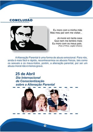 4
16
AAlienação Parental é uma forma de abuso emocional. Para nós,
ainda é mais fácil e rápido, reconhecermos os abusos físicos, tais como
os sexuais e os maus-tratos, porém, a alienação parental, por ser um
abuso moral não é menos grave.
Conclusão
25 de Abril
Dia Internacional
de Conscientização
sobre a Alienação Parental
Eu moro com a minha mãe
Mas meu pai vem me visitar...
Já morei em tanta casa
Que nem me lembro mais
Eu moro com os meus pais.
(Pais e Filhos, Legião Urbana)
 