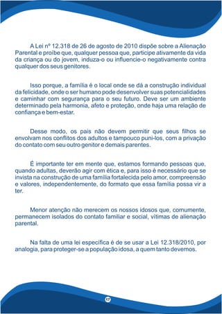 17
A Lei nº 12.318 de 26 de agosto de 2010 dispõe sobre a Alienação
Parental e proíbe que, qualquer pessoa que, participe ativamente da vida
da criança ou do jovem, induza-o ou in uencie-o negativamente contra
qualquer dos seus genitores.
Isso porque, a família é o local onde se dá a construção individual
da felicidade, onde o ser humano pode desenvolver suas potencialidades
e caminhar com segurança para o seu futuro. Deve ser um ambiente
determinado pela harmonia, afeto e proteção, onde haja uma relação de
con ança e bem-estar.
Desse modo, os pais não devem permitir que seus lhos se
envolvam nos con itos dos adultos e tampouco puni-los, com a privação
do contato com seu outro genitor e demais parentes.
É importante ter em mente que, estamos formando pessoas que,
quando adultas, deverão agir com ética e, para isso é necessário que se
invista na construção de uma família fortalecida pelo amor, compreensão
e valores, independentemente, do formato que essa família possa vir a
ter.
Menor atenção não merecem os nossos idosos que, comumente,
permanecem isolados do contato familiar e social, vítimas de alienação
parental.
Na falta de uma lei especí ca é de se usar a Lei 12.318/2010, por
analogia, para proteger-se a população idosa, a quem tanto devemos.
 