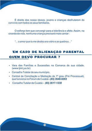 4
18
É direito dos nosso idosos, jovens e crianças desfrutarem do
convívio com todos os seus familiares.
O esforço tem que convergir para a tolerância e afeto. Assim, na
ciranda da vida, nenhuma criança precisará mais cantar :
“... o amor que tu me destes era vidro e se quebrou...”
Ÿ Vara das Famílias e Sucessões na Comarca de sua cidade.
(www.tjmt.jus.br)
Ÿ ConselhoTutelar de seu município.
Ÿ Central de Conciliação e Mediação de 1º grau (Pré Processual),
que funciona no Fórum de Cuiabá - (65) 3648-6065
Ÿ ConselhoTutelar de Cuiabá - (65) 3617-1230
q u E M d e v o p r o c u r a r ?
E m c a s o d e A l i e n a ç ã o p a r e n t a l
 