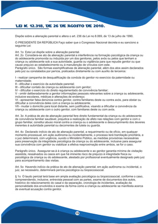 4
19
Dispõe sobre a alienação parental e altera o art. 236 da Lei no 8.069, de 13 de julho de 1990.
O PRESIDENTE DA REPÚBLICA Faço saber que o Congresso Nacional decreta e eu sanciono a
seguinte Lei:
Art. 1o Esta Lei dispõe sobre a alienação parental.
Art. 2o Considera-se ato de alienação parental a interferência na formação psicológica da criança ou
do adolescente promovida ou induzida por um dos genitores, pelos avós ou pelos que tenham a
criança ou adolescente sob a sua autoridade, guarda ou vigilância para que repudie genitor ou que
cause prejuízo ao estabelecimento ou à manutenção de vínculos com este.
Parágrafo único. São formas exempli cativas de alienação parental, além dos atos assim declarados
pelo juiz ou constatados por perícia, praticados diretamente ou com auxílio de terceiros:
I - realizar campanha de desquali cação da conduta do genitor no exercício da paternidade ou
maternidade;
II - di cultar o exercício da autoridade parental;
III - di cultar contato de criança ou adolescente com genitor;
IV - di cultar o exercício do direito regulamentado de convivência familiar;
V - omitir deliberadamente a genitor informações pessoais relevantes sobre a criança ou adolescente,
inclusive escolares, médicas e alterações de endereço;
VI - apresentar falsa denúncia contra genitor, contra familiares deste ou contra avós, para obstar ou
di cultar a convivência deles com a criança ou adolescente;
VII - mudar o domicílio para local distante, sem justi cativa, visando a di cultar a convivência da
criança ou adolescente com o outro genitor, com familiares deste ou com avós.
Art. 3o A prática de ato de alienação parental fere direito fundamental da criança ou do adolescente
de convivência familiar saudável, prejudica a realização de afeto nas relações com genitor e com o
grupo familiar, constitui abuso moral contra a criança ou o adolescente e descumprimento dos deveres
inerentes à autoridade parental ou decorrentes de tutela ou guarda.
Art. 4o Declarado indício de ato de alienação parental, a requerimento ou de ofício, em qualquer
momento processual, em ação autônoma ou incidentalmente, o processo terá tramitação prioritária, e
o juiz determinará, com urgência, ouvido o Ministério Público, as medidas provisórias necessárias
para preservação da integridade psicológica da criança ou do adolescente, inclusive para assegurar
sua convivência com genitor ou viabilizar a efetiva reaproximação entre ambos, se for o caso.
Parágrafo único. Assegurar-se-á à criança ou adolescente e ao genitor garantia mínima de visitação
assistida, ressalvados os casos em que há iminente risco de prejuízo à integridade física ou
psicológica da criança ou do adolescente, atestado por pro ssional eventualmente designado pelo juiz
para acompanhamento das visitas.
Art. 5o Havendo indício da prática de ato de alienação parental, em ação autônoma ou incidental, o
juiz, se necessário, determinará perícia psicológica ou biopsicossocial.
§ 1o O laudo pericial terá base em ampla avaliação psicológica ou biopsicossocial, conforme o caso,
compreendendo, inclusive, entrevista pessoal com as partes, exame de documentos dos autos,
histórico do relacionamento do casal e da separação, cronologia de incidentes, avaliação da
personalidade dos envolvidos e exame da forma como a criança ou adolescente se manifesta acerca
de eventual acusação contra genitor.
Lei N. 12.318, DE 26 DE AGosto DE 2010.
 