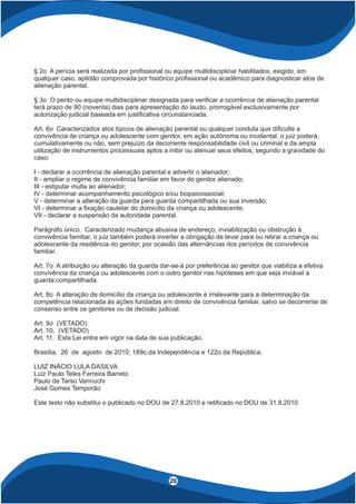4
20
§ 2o A perícia será realizada por pro ssional ou equipe multidisciplinar habilitados, exigido, em
qualquer caso, aptidão comprovada por histórico pro ssional ou acadêmico para diagnosticar atos de
alienação parental.
§ 3o O perito ou equipe multidisciplinar designada para veri car a ocorrência de alienação parental
terá prazo de 90 (noventa) dias para apresentação do laudo, prorrogável exclusivamente por
autorização judicial baseada em justi cativa circunstanciada.
Art. 6o Caracterizados atos típicos de alienação parental ou qualquer conduta que di culte a
convivência de criança ou adolescente com genitor, em ação autônoma ou incidental, o juiz poderá,
cumulativamente ou não, sem prejuízo da decorrente responsabilidade civil ou criminal e da ampla
utilização de instrumentos processuais aptos a inibir ou atenuar seus efeitos, segundo a gravidade do
caso:
I - declarar a ocorrência de alienação parental e advertir o alienador;
II - ampliar o regime de convivência familiar em favor do genitor alienado;
III - estipular multa ao alienador;
IV - determinar acompanhamento psicológico e/ou biopsicossocial;
V - determinar a alteração da guarda para guarda compartilhada ou sua inversão;
VI - determinar a xação cautelar do domicílio da criança ou adolescente;
VII - declarar a suspensão da autoridade parental.
Parágrafo único. Caracterizado mudança abusiva de endereço, inviabilização ou obstrução à
convivência familiar, o juiz também poderá inverter a obrigação de levar para ou retirar a criança ou
adolescente da residência do genitor, por ocasião das alternâncias dos períodos de convivência
familiar.
Art. 7o A atribuição ou alteração da guarda dar-se-á por preferência ao genitor que viabiliza a efetiva
convivência da criança ou adolescente com o outro genitor nas hipóteses em que seja inviável a
guarda compartilhada.
Art. 8o A alteração de domicílio da criança ou adolescente é irrelevante para a determinação da
competência relacionada às ações fundadas em direito de convivência familiar, salvo se decorrente de
consenso entre os genitores ou de decisão judicial.
Art. 9o (VETADO)
Art. 10. (VETADO)
Art. 11. Esta Lei entra em vigor na data de sua publicação.
Brasília, 26 de agosto de 2010; 189o da Independência e 122o da República.
LUIZ INÁCIO LULA DASILVA
Luiz Paulo Teles Ferreira Barreto
Paulo de Tarso Vannuchi
José Gomes Temporão
Este texto não substitui o publicado no DOU de 27.8.2010 e reti cado no DOU de 31.8.2010
 