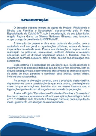 O presente trabalho integra às ações do Projeto “Revisitando o
Direito das Famílias e Sucessões”, desenvolvido pela 1ª Vara
Especializada de Cuiabá-MT¹, sob à coordenação de sua juíza titular,
Angela Regina Gama da Silveira Gutierres Gimenez que, também,
ocupa o cargo de presidente do IBDFAM-MT².
A intenção do projeto é abrir uma profunda discussão, com a
sociedade civil em geral e organizações públicas, acerca de temas
importantes na referida área. Para a sua efetivação, o projeto prevê a
realização de palestras, mini-cursos, material didático e reuniões
operativas, com os diversos segmentos sociais e, também, com os
servidores do Poder Judiciário, além é claro, de uma boa articulação com
a imprensa.
Essa cartilha é a realização de um sonho que, busca alcançar o
maior número de pessoas e famílias que, há muito vêm sofrendo, com as
graves conseqüências, decorrentes do afastamento de crianças e jovens
de parte de seus parentes e combater essa prática, tantas vezes,
invisível aos nossos olhos.
Ao estudar a alienação parental, para a produção desta cartilha,
deparamo-nos com a constatação de que, esta ocorre, com freqüência
maior do que se imaginava, também, com os nossos idosos e que, a
legislação vigente não tem alcançado essa camada da população.
Assim, o Projeto “Revisitando o Direito das Famílias e Sucessões”
tem como proposta, apresentar e difundir uma aplicação analógica da Lei
nº 12.318/2010 ( Lei de Combate àAlienação Parental) para a população
idosa, igualmente, em situação de vulnerabilidade.
Apresentação
3
¹ Primeira Vara das Famílias e Sucessões de Cuiabá
² Instituto Brasileiro de Direito das Famílias
 