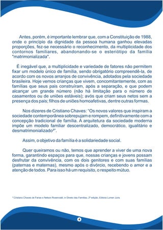 Antes, porém, é importante lembrar que, com a Constituição de 1988,
onde o princípio da dignidade da pessoa humana ganhou elevadas
proporções, fez-se necessário o reconhecimento, da multiplicidade dos
contornos familiares, abandonando-se o esteriótipo da família
"matrimonializada".
É inegável que, a multiplicidade e variedade de fatores não permitem
xar um modelo único de família, sendo obrigatório compreendê-la, de
acordo com os novos arranjos de convivência, adotados pela sociedade
brasileira. Hoje vemos crianças que vivem, concomitantemente, com as
famílias que seus pais construíram, após a separação, e que podem
alcançar um grande número (não há limitação para o número de
casamentos ou de uniões estáveis); avós que criam seus netos sem a
presença dos pais; lhos de uniões homoafetivas, dentre outras formas.
Nos dizeres de Cristiano Chaves: “Os novos valores que inspiram a
sociedade contemporânea sobrepujam e rompem, de nitivamente com a
concepção tradicional de família. A arquitetura da sociedade moderna
impõe um modelo familiar descentralizado, democrático, igualitário e
desmatrimonializado³”.
Assim, o objetivo da família é a solidariedade social.
Quer queiramos ou não, temos que aprender a viver de uma nova
forma, garantindo espaços para que, nossas crianças e jovens possam
desfrutar da convivência, com os dois genitores e com suas famílias
(paternas e maternas), mesmo após o divórcio, recebendo o amor e a
atenção de todos. Para isso há um requisito, o respeito mútuo.
³ Cristiano Chaves de Farias e Nelson Rosenvald, in Direito das Famílias, 2ª edição, Editora Lumen Juris
4
 