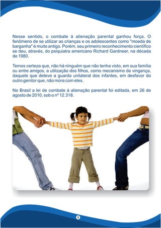 Nesse sentido, o combate à alienação parental ganhou força. O
fenômeno de se utilizar as crianças e os adolescentes como "moeda de
barganha" é muito antigo. Porém, seu primeiro reconhecimento cientí co
se deu, através, do psiquiatra americano Richard Gardneer, na década
de 1980.
Temos certeza que, não há ninguém que não tenha visto, em sua família
ou entre amigos, a utilização dos lhos, como mecanismo de vingança,
daquele que deteve a guarda unilateral dos infantes, em desfavor do
outro genitor que, não mora com eles.
No Brasil a lei de combate à alienação parental foi editada, em 26 de
agosto de 2010, sob o nº 12.318.
5
 