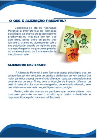Alienador e Alienado
A Alienação Parental é uma forma de abuso psicológico que, se
caracteriza por um conjunto de práticas efetivadas por um genitor (na
maior parte dos casos), denominado alienador, capazes de transformar a
consciência de seus lhos, com a intenção de impedir, di cultar ou
destruir seus vínculos com o outro genitor, denominado alienado, sem
que existam motivos reais que justi quem essa condição.
Porém, não são apenas os genitores que podem alienar, mas
qualquer parente ou outro adulto que tenha autoridade e
responsabilidade pela criança ou adolescente.
Considera-se ato de Alienação
Parental a interferência na formação
psicológica da criança ou do adolescente
promovida ou induzida por um dos
genitores, pelos avós ou pelos que
tenham a criança ou adolescente sob a
sua autoridade, guarda ou vigilância para
que repudie genitor ou que cause prejuízo
ao estabelecimento ou à manutenção de
vínculos com este.
o que é alienação parental?
6
 