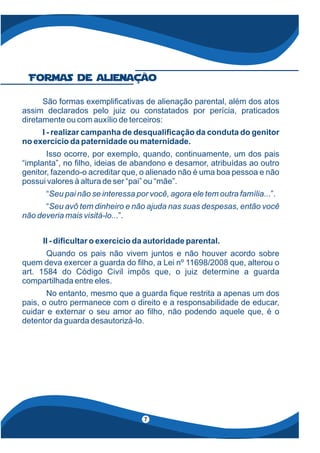São formas exempli cativas de alienação parental, além dos atos
assim declarados pelo juiz ou constatados por perícia, praticados
diretamente ou com auxílio de terceiros:
I - realizar campanha de desquali cação da conduta do genitor
no exercício da paternidade ou maternidade.
Isso ocorre, por exemplo, quando, continuamente, um dos pais
“implanta”, no lho, ideias de abandono e desamor, atribuídas ao outro
genitor, fazendo-o acreditar que, o alienado não é uma boa pessoa e não
possui valores à altura de ser “pai” ou “mãe”.
“ .”.Seu pai não se interessa por você, agora ele tem outra família..
“Seu avô tem dinheiro e não ajuda nas suas despesas, então você
não deveria mais visitá-lo...”.
II - di cultar o exercício da autoridade parental.
Quando os pais não vivem juntos e não houver acordo sobre
quem deva exercer a guarda do lho, a Lei nº 11698/2008 que, alterou o
art. 1584 do Código Civil impôs que, o juiz determine a guarda
compartilhada entre eles.
No entanto, mesmo que a guarda que restrita a apenas um dos
pais, o outro permanece com o direito e a responsabilidade de educar,
cuidar e externar o seu amor ao lho, não podendo aquele que, é o
detentor da guarda desautorizá-lo.
Formas de alienação
7
 
