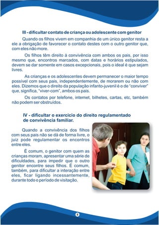 III - di cultar contato de criança ou adolescente com genitor
Quando os lhos vivem em companhia de um único genitor resta a
ele a obrigação de favorecer o contato destes com o outro genitor que,
com eles não more.
Os lhos têm direito à convivência com ambos os pais, por isso
mesmo que, encontros marcados, com datas e horários estipulados,
devem se dar somente em casos excepcionais, pois o ideal é que sejam
livres.
As crianças e os adolescentes devem permanecer o maior tempo
possível com seus pais, independentemente, de morarem ou não com
eles. Dizemos que o direito da população infanto-juvenil é o de “conviver”
que, signi ca, “viver-com”, ambos os pais.
Os contatos por telefone, internet, bilhetes, cartas, etc, também
não podem ser obstruídos.
Quando a convivência dos lhos
com seus pais não se dá de forma livre, o
juiz pode regulamentar os encontros
entre eles.
É comum, o genitor com quem as
crianças moram, apresentar uma série de
di culdades, para impedir que o outro
genitor encontre seus lhos. É comum,
também, para di cultar a interação entre
eles, car ligando incessantemente,
durante todo o período de visitação.
IV - di cultar o exercício do direito regulamentado
de convivência familiar.
8
 