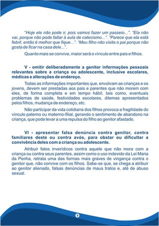 “Hoje ele não pode ir, pois vamos fazer um passeio...”. “Ela não
vai, porque não pode faltar à aula de catecismo...”. “Parece que ela está
febril, então é melhor que que...”. “Meu lho não visita o pai porque não
gosta de car na casa dele...”.
Quanto mais se convive, maior será o vínculo entre pais e lhos.
V - omitir deliberadamente a genitor informações pessoais
relevantes sobre a criança ou adolescente, inclusive escolares,
médicas e alterações de endereço.
Todas as informações importantes que, envolvam as crianças e os
jovens, devem ser prestadas aos pais e parentes que não morem com
eles, de forma completa e em tempo hábil, tais como, eventuais
problemas de saúde, festividades escolares, dilemas apresentados
pelos lhos, mudança de endereço, etc.
Não participar da vida cotidiana dos lhos provoca a fragilidade do
vínculo paterno ou materno- lial, gerando o sentimento de abandono na
criança, que pode levar a uma repulsa do lho ao genitor afastado.
VI - apresentar falsa denúncia contra genitor, contra
familiares deste ou contra avós, para obstar ou di cultar a
convivência deles com a criança ou adolescente.
Atribuir fatos inverídicos contra aquele que não mora com a
criança ou contra seus parentes, assim como o uso indevido da Lei Maria
da Penha, retrata uma das formas mais graves de vingança contra o
genitor que, não convive com os lhos. Sabe-se que, se chega a atribuir
ao genitor alienado, falsas denúncias de maus tratos e, até de abuso
sexual.
9
 