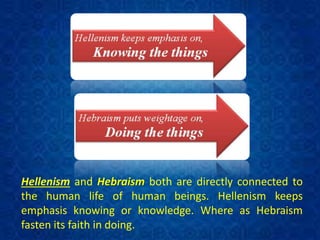 Hellenism and Hebraism both are directly connected to
the human life of human beings. Hellenism keeps
emphasis knowing or knowledge. Where as Hebraism
fasten its faith in doing.
 