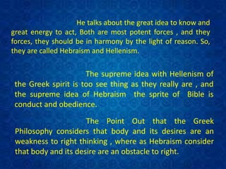 He talks about the great idea to know and
great energy to act, Both are most potent forces , and they
forces, they should be in harmony by the light of reason. So,
they are called Hebraism and Hellenism.
The supreme idea with Hellenism of
the Greek spirit is too see thing as they really are , and
the supreme idea of Hebraism the sprite of Bible is
conduct and obedience.
The Point Out that the Greek
Philosophy considers that body and its desires are an
weakness to right thinking , where as Hebraism consider
that body and its desire are an obstacle to right.
 