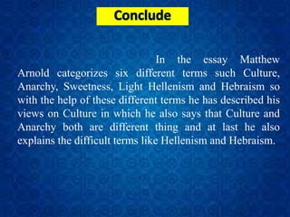 In the essay Matthew
Arnold categorizes six different terms such Culture,
Anarchy, Sweetness, Light Hellenism and Hebraism so
with the help of these different terms he has described his
views on Culture in which he also says that Culture and
Anarchy both are different thing and at last he also
explains the difficult terms like Hellenism and Hebraism.
 