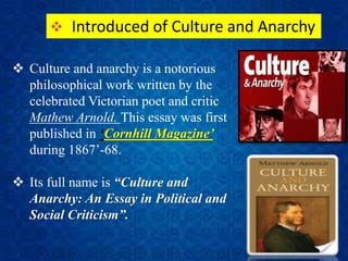  Introduced of Culture and Anarchy
 Culture and anarchy is a notorious
philosophical work written by the
celebrated Victorian poet and critic
Mathew Arnold. This essay was first
published in ‘Cornhill Magazine’
during 1867’-68.
 Its full name is “Culture and
Anarchy: An Essay in Political and
Social Criticism”.
 