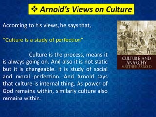  Arnold’s Views on Culture
According to his views, he says that,
“Culture is a study of perfection”
Culture is the process, means it
is always going on. And also it is not static
but it is changeable. It is study of social
and moral perfection. And Arnold says
that culture is internal thing. As power of
God remains within, similarly culture also
remains within.
 