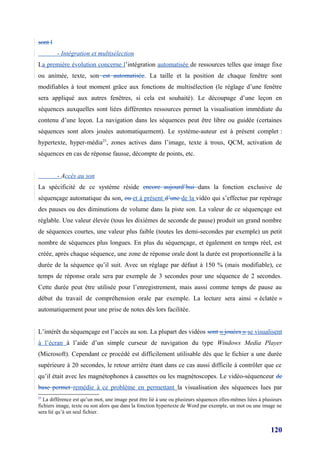sont l
         - Intégration et multisélection
La première évolution concerne l’intégration automatisée de ressources telles que image fixe
ou animée, texte, son est automatisée. La taille et la position de chaque fenêtre sont
modifiables à tout moment grâce aux fonctions de multisélection (le réglage d’une fenêtre
sera appliqué aux autres fenêtres, si cela est souhaité). Le découpage d’une leçon en
séquences auxquelles sont liées différentes ressources permet la visualisation immédiate du
contenu d’une leçon. La navigation dans les séquences peut être libre ou guidée (certaines
séquences sont alors jouées automatiquement). Le système-auteur est à présent complet :
hypertexte, hyper-média25, zones actives dans l’image, texte à trous, QCM, activation de
séquences en cas de réponse fausse, décompte de points, etc.


         - Accès au son
La spécificité de ce système réside encore aujourd’hui dans la fonction exclusive de
séquençage automatique du son, ou et à présent d’une de la vidéo qui s’effectue par repérage
des pauses ou des diminutions de volume dans la piste son. La valeur de ce séquençage est
réglable. Une valeur élevée (tous les dixièmes de seconde de pause) produit un grand nombre
de séquences courtes, une valeur plus faible (toutes les demi-secondes par exemple) un petit
nombre de séquences plus longues. En plus du séquençage, et également en temps réel, est
créée, après chaque séquence, une zone de réponse orale dont la durée est proportionnelle à la
durée de la séquence qu’il suit. Avec un réglage par défaut à 150 % (mais modifiable), ce
temps de réponse orale sera par exemple de 3 secondes pour une séquence de 2 secondes.
Cette durée peut être utilisée pour l’enregistrement, mais aussi comme temps de pause au
début du travail de compréhension orale par exemple. La lecture sera ainsi « éclatée »
automatiquement pour une prise de notes dès lors facilitée.


L’intérêt du séquençage est l’accès au son. La plupart des vidéos sont « jouées » se visualisent
à l’écran à l’aide d’un simple curseur de navigation du type Windows Media Player
(Microsoft). Cependant ce procédé est difficilement utilisable dès que le fichier a une durée
supérieure à 20 secondes, le retour arrière étant dans ce cas aussi difficile à contrôler que ce
qu’il était avec les magnétophones à cassettes ou les magnétoscopes. Le vidéo-séquenceur de
base permet remédie à ce problème en permettant la visualisation des séquences lues par
25
   La différence est qu’un mot, une image peut être lié à une ou plusieurs séquences elles-mêmes liées à plusieurs
fichiers image, texte ou son alors que dans la fonction hypertexte de Word par exemple, un mot ou une image ne
sera lié qu’à un seul fichier.


                                                                                                            120
 