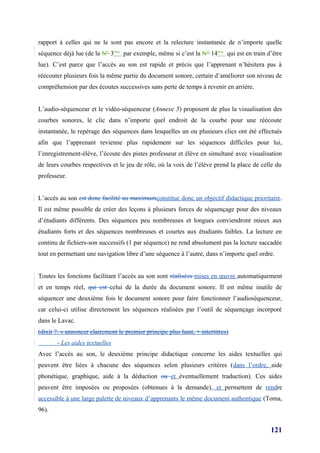 rapport à celles qui ne le sont pas encore et la relecture instantanée de n’importe quelle
séquence déjà lue (de la N° 3ème par exemple, même si c’est la N° 14ème qui est en train d’être
lue). C’est parce que l’accès au son est rapide et précis que l’apprenant n’hésitera pas à
réécouter plusieurs fois la même partie du document sonore, certain d’améliorer son niveau de
compréhension par des écoutes successives sans perte de temps à revenir en arrière.


L’audio-séquenceur et le vidéo-séquenceur (Annexe 5) proposent de plus la visualisation des
courbes sonores, le clic dans n’importe quel endroit de la courbe pour une réécoute
instantanée, le repérage des séquences dans lesquelles un ou plusieurs clics ont été effectués
afin que l’apprenant revienne plus rapidement sur les séquences difficiles pour lui,
l’enregistrement-élève, l’écoute des pistes professeur et élève en simultané avec visualisation
de leurs courbes respectives et le jeu de rôle, où la voix de l’élève prend la place de celle du
professeur.


L’accès au son est donc facilité au maximumconstitue donc un objectif didactique prioritaire.
Il est même possible de créer des leçons à plusieurs forces de séquençage pour des niveaux
d’étudiants différents. Des séquences peu nombreuses et longues conviendront mieux aux
étudiants forts et des séquences nombreuses et courtes aux étudiants faibles. La lecture en
continu de fichiers-son successifs (1 par séquence) ne rend absolument pas la lecture saccadée
tout en permettant une navigation libre d’une séquence à l’autre, dans n’importe quel ordre.


Toutes les fonctions facilitant l’accès au son sont réalisées mises en œuvre automatiquement
et en temps réel, qui est celui de la durée du document sonore. Il est même inutile de
séquencer une deuxième fois le document sonore pour faire fonctionner l’audioséquenceur,
car celui-ci utilise directement les séquences réalisées par l’outil de séquençage incorporé
dans le Lavac.
(dixit ?: « annoncer clairement le premier principe plus haut, + intertitres)
       - Les aides textuelles
Avec l’accès au son, le deuxième principe didactique concerne les aides textuelles qui
peuvent être liées à chacune des séquences selon plusieurs critères (dans l’ordre, aide
phonétique, graphique, aide à la déduction ou et éventuellement traduction). Ces aides
peuvent être imposées ou proposées (obtenues à la demande), et permettent de rendre
accessible à une large palette de niveaux d’apprenants le même document authentique (Toma,
96).


                                                                                           121
 