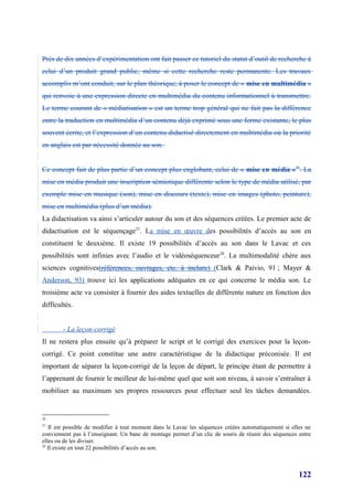 Près de dix années d’expérimentation ont fait passer ce tutoriel du statut d’outil de recherche à
celui d’un produit grand public, même si cette recherche reste permanente. Les travaux
accomplis m’ont conduit, sur le plan théorique, à poser le concept de « mise en multimédia »
qui renvoie à une expression directe en multimédia du contenu informationnel à transmettre.
Le terme courant de « médiatisation » est un terme trop général qui ne fait pas la différence
entre la traduction en multimédia d’un contenu déjà exprimé sous une forme existante, le plus
souvent écrite, et l’expression d’un contenu didactisé directement en multimédia où la priorité
en anglais est par nécessité donnée au son.


Ce concept fait de plus partie d’un concept plus englobant, celui de « mise en média »26. La
mise en média produit une inscription sémiotique différente selon le type de média utilisé, par
exemple mise en musique (son), mise en discours (texte), mise en images (photo, peinture),
mise en multimédia (plus d’un média).
La didactisation va ainsi s’articuler autour du son et des séquences créées. Le premier acte de
didactisation est le séquençage27. La mise en œuvre des possibilités d’accès au son en
constituent le deuxième. Il existe 19 possibilités d’accès au son dans le Lavac et ces
possibilités sont infinies avec l’audio et le vidéoséquenceur 28. La multimodalité chère aux
sciences cognitives(références, ouvrages, etc. à inclure) (Clark & Paivio, 91 ; Mayer &
Anderson, 93) trouve ici les applications adéquates en ce qui concerne le média son. Le
troisième acte va consister à fournir des aides textuelles de différente nature en fonction des
difficultés.


        - La leçon-corrigé
Il ne restera plus ensuite qu’à préparer le script et le corrigé des exercices pour la leçon-
corrigé. Ce point constitue une autre caractéristique de la didactique préconisée. Il est
important de séparer la leçon-corrigé de la leçon de départ, le principe étant de permettre à
l’apprenant de fournir le meilleur de lui-même quel que soit son niveau, à savoir s’entraîner à
mobiliser au maximum ses propres ressources pour effectuer seul les tâches demandées.


26
27
   Il est possible de modifier à tout moment dans le Lavac les séquences créées automatiquement si elles ne
conviennent pas à l’enseignant. Un banc de montage permet d’un clic de souris de réunir des séquences entre
elles ou de les diviser.
28
   Il existe en tout 22 possibilités d’accès au son.



                                                                                                      122
 