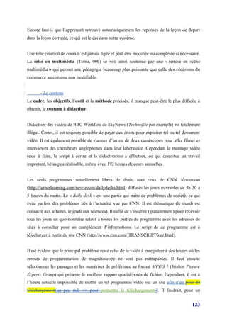 Encore faut-il que l’apprenant retrouve automatiquement les réponses de la leçon de départ
dans la leçon corrigée, ce qui est le cas dans notre système.


Une telle création de cours n’est jamais figée et peut être modifiée ou complétée si nécessaire.
La mise en multimédia (Toma, 00b) se voit ainsi soutenue par une « remise en scène
multimédia » qui permet une pédagogie beaucoup plus puissante que celle des cédéroms du
commerce au contenu non modifiable.


       - Le contenu
Le cadre, les objectifs, l’outil et la méthode précisés, il manque peut-être le plus difficile à
obtenir, le contenu à didactiser.


Didactiser des vidéos de BBC World ou de SkyNews (Technofile par exemple) est totalement
illégal. Certes, il est toujours possible de payer des droits pour exploiter tel ou tel document
vidéo. Il est également possible de s’armer d’un ou de deux caméscopes pour aller filmer et
interviewer des chercheurs anglophones dans leur laboratoire. Cependant le montage vidéo
reste à faire, le script à écrire et la didactisation à effectuer, ce qui constitue un travail
important, hélas peu réalisable, même avec 192 heures de cours annuelles.


Les seuls programmes actuellement libres de droits sont ceux de CNN Newsroom
(http://turnerlearning.com/newsroom/dailydesks.html) diffusés les jours ouvrables de 4h 30 à
5 heures du matin. Le « daily desk » est une partie qui traite de problèmes de société, ce qui
évite parfois des problèmes liés à l’actualité vue par CNN. Il est thématique (le mardi est
consacré aux affaires, le jeudi aux sciences). Il suffit de s’inscrire (gratuitement) pour recevoir
tous les jours un questionnaire relatif à toutes les parties du programme avec les adresses de
sites à consulter pour un complément d’informations. Le script de ce programme est à
télécharger à partir du site CNN (http://www.cnn.com/ TRANSCRIPTS/nr.html).


Il est évident que le principal problème reste celui de la vidéo à enregistrer à des heures où les
erreurs de programmation de magnétoscope ne sont pas rattrapables. Il faut ensuite
sélectionner les passages et les numériser de préférence au format MPEG 1 (Motion Picture
Experts Group) qui présente le meilleur rapport qualité/poids de fichier. Cependant, il est à
l’heure actuelle impossible de mettre un tel programme vidéo sur un site afin d’en pour du
téléchargement(un peu md, => pour permettre le téléchargement ?. Il faudrait, pour un


                                                                                              123
 