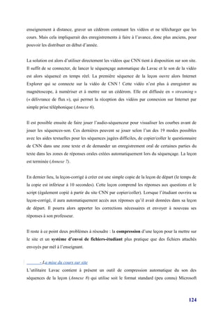 enseignement à distance, graver un cédérom contenant les vidéos et ne télécharger que les
cours. Mais cela impliquerait des enregistrements à faire à l’avance, donc plus anciens, pour
pouvoir les distribuer en début d’année.


La solution est alors d’utiliser directement les vidéos que CNN tient à disposition sur son site.
Il suffit de se connecter, de lancer le séquençage automatique du Lavac et le son de la vidéo
est alors séquencé en temps réel. La première séquence de la leçon ouvre alors Internet
Explorer qui se connecte sur la vidéo de CNN ! Cette vidéo n’est plus à enregistrer au
magnétoscope, à numériser et à mettre sur un cédérom. Elle est diffusée en « streaming »
(« délivrance de flux »), qui permet la réception des vidéos par connexion sur Internet par
simple prise téléphonique (Annexe 6).


Il est possible ensuite de faire jouer l’audio-séquenceur pour visualiser les courbes avant de
jouer les séquences-son. Ces dernières peuvent se jouer selon l’un des 19 modes possibles
avec les aides textuelles pour les séquences jugées difficiles, de copier/coller le questionnaire
de CNN dans une zone texte et de demander un enregistrement oral de certaines parties du
texte dans les zones de réponses orales créées automatiquement lors du séquençage. La leçon
est terminée (Annexe 7).


En dernier lieu, la leçon-corrigé à créer est une simple copie de la leçon de départ (le temps de
la copie est inférieur à 10 secondes). Cette leçon comprend les réponses aux questions et le
script (également copié à partir du site CNN par copier/coller). Lorsque l’étudiant ouvrira sa
leçon-corrigé, il aura automatiquement accès aux réponses qu’il avait données dans sa leçon
de départ. Il pourra alors apporter les corrections nécessaires et envoyer à nouveau ses
réponses à son professeur.


Il reste à ce point deux problèmes à résoudre : la compression d’une leçon pour la mettre sur
le site et un système d’envoi de fichiers-étudiant plus pratique que des fichiers attachés
envoyés par mél à l’enseignant.


       - La mise du cours sur site
L’utilitaire Lavac contient à présent un outil de compression automatique du son des
séquences de la leçon (Annexe 8) qui utilise soit le format standard (peu connu) Microsoft



                                                                                            124
 