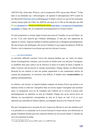 ADPCM 4 bits, inclus dans Windows, soit la compression MP3, encore plus efficace29. Il faut
dans ce cas demander aux « télé-enseignés » de rapatrier le décompresseur MP3 à partir du
site Microsoft Il faut pour cela en téléchargeantr le fichier wmtools.exe qui est très lourd pour
certains réseaux (plus de 5 Mo). En ADPCM, une leçon de 3,5 Mo ne fait déjà plus que 640
Mo Ko (je penseet ce format est finalement correct (peu clair, => ce qui est, à l’expérience,
acceptable). L’image, elle, est compressée automatiquement en Cinepack Radius.


Un autre programme va ensuite zipper la leçon pour pouvoir l’installer, en un seul fichier, sur
un site. C’est cette leçon-là que l’étudiant téléchargera. Il aura pris soin auparavant de
rapatrier le runtime (logiciels étudiant et utilitaire gratuits) qui se dézippera automatiquement.
Dès que la leçon sera téléchargée, elle ouvrira l’utilitaire et sera copiée du répertoire TEMP de
Windows vers le répertoire Lavac/leçons qui aura été créé par le runtime.


           - Le suivi à distance
La deuxième difficulté concerne l’envoi des réponses-étudiant qui, sur toutes les plates-
formes d’enseignement à distance, sont envoyées en fichier joint à un mél pour l’enseignant.
Le problème alors pour celui-ci est de retrouver la leçon et la partie de leçon à laquelle se
réfère l’exercice afin de pouvoir le corriger correctement. Chaque réponse est effectivement
dissociée de son contexte et sans une grande organisation et une connaissance précise du
contenu des programmes, la correction reste difficile. Il faudrait alors recontextualiser les
réponses automatiquement.


La solution a été trouvée. Le logiciel-étudiant comporte un bouton d’envoi qui permet à ses
réponses écrites et orales de s’enregistrer dans un serveur auquel l’enseignant aura aisément
accès. Le programme lavac.ini de l’étudiant aura l’adresse de ce serveur et pourra créer
automatiquement un répertoire au nom de l’étudiant. Chaque fois qu’un nouvel envoi est
effectué, un sous-répertoire correspondant au nom de la leçon est créé. C’est ce sous-
répertoire qui contiendra les fichiers-réponse, accompagnés du jour et de l’heure de l’envoi.


Dès que l’enseignant ouvre son poste de suivi, il peut soit effectuer le suivi des étudiants qu’il
a en présentiel en se connectant sur le serveur local par le réseau interne, soit sélectionner un
groupe d’étudiants distants pour une connexion Internet sur son serveur distant. L’interface de
suivi est exactement la même.
29
     La valeur du débit est de 3 ko/s en MP3 contre 11 en ADPCM 4 bits.


                                                                                             125
 