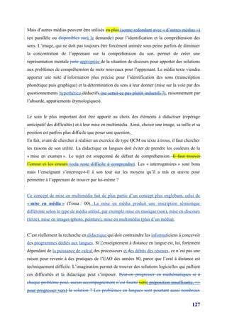 Mais d’autres médias peuvent être utilisés en plus (sonne redondant avec « d’autres médias »)
(en parallèle ou disponibles surà la demande) pour l’identification et la compréhension des
sons. L’image, qui ne doit pas toujours être forcément animée sous peine parfois de diminuer
la concentration de l’apprenant sur la compréhension du son, permet de créer une
représentation mentale juste appropriée de la situation de discours pour apporter des solutions
aux problèmes de compréhension de mots nouveaux pour l’apprenant. Le média texte viendra
apporter une note d’information plus précise pour l’identification des sons (transcription
phonétique puis graphique) et la détermination du sens à leur donner (mise sur la voie par des
questionnements hypothético-déductifs (ne serait-ce pas plutôt inductifs ?), raisonnement par
l’absurde, appariements étymologiques).


Le soin le plus important doit être apporté au choix des éléments à didactiser (repérage
anticipatif des difficultés) et à leur mise en multimédia. Ainsi, choisir une image, sa taille et sa
position est parfois plus difficile que poser une question.
En fait, avant de chercher à réaliser un exercice de type QCM ou texte à trous, il faut chercher
les raisons de son utilité. La didactique en langues doit éviter de prendre les couleurs de la
« mise en examen ». Le sujet est soupçonné de défaut de compréhension. Il faut trouver
l’erreur et les erreurs (cela reste difficile à comprendre). Les « interrogatoires » sont bons
mais l’enseignant s’interroge-t-il à son tour sur les moyens qu’il a mis en œuvre pour
permettre à l’apprenant de trouver par lui-même ?


Ce concept de mise en multimédia fait de plus partie d’un concept plus englobant, celui de
« mise en média » (Toma : 00). La mise en média produit une inscription sémiotique
différente selon le type de média utilisé, par exemple mise en musique (son), mise en discours
(texte), mise en images (photo, peinture), mise en multimédia (plus d’un média).


C’est réellement la recherche en didactique qui doit contraindre les informaticiens à concevoir
des programmes dédiés aux langues. Si l’enseignement à distance en langue est, lui, fortement
dépendant de la puissance de calcul des processeurs et des débits des réseaux, ce n’est pas une
raison pour revenir à des pratiques de l’EAO des années 80, parce que l’oral à distance est
techniquement difficile. L’imagination permet de trouver des solutions logicielles qui pallient
ces difficultés et la didactique peut s’imposer. Peut-on progresser en mathématiques si à
chaque problème posé, aucun accompagnement n’est fourni vers( préposition insuffisante, =>
pour progresser vers) la solution ? Les problèmes en langues sont pourtant aussi nombreux


                                                                                               127
 