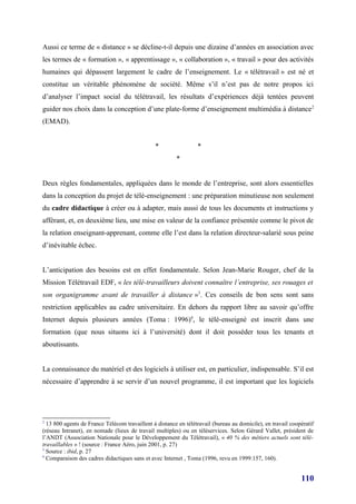 Aussi ce terme de « distance » se décline-t-il depuis une dizaine d’années en association avec
les termes de « formation », « apprentissage », « collaboration », « travail » pour des activités
humaines qui dépassent largement le cadre de l’enseignement. Le « télétravail » est né et
constitue un véritable phénomène de société. Même s’il n’est pas de notre propos ici
d’analyser l’impact social du télétravail, les résultats d’expériences déjà tentées peuvent
guider nos choix dans la conception d’une plate-forme d’enseignement multimédia à distance 2
(EMAD).


                                               *                 *
                                                        *


Deux règles fondamentales, appliquées dans le monde de l’entreprise, sont alors essentielles
dans la conception du projet de télé-enseignement : une préparation minutieuse non seulement
du cadre didactique à créer ou à adapter, mais aussi de tous les documents et instructions y
afférant, et, en deuxième lieu, une mise en valeur de la confiance présentée comme le pivot de
la relation enseignant-apprenant, comme elle l’est dans la relation directeur-salarié sous peine
d’inévitable échec.


L’anticipation des besoins est en effet fondamentale. Selon Jean-Marie Rouger, chef de la
Mission Télétravail EDF, « les télé-travailleurs doivent connaître l’entreprise, ses rouages et
son organigramme avant de travailler à distance »3. Ces conseils de bon sens sont sans
restriction applicables au cadre universitaire. En dehors du rapport libre au savoir qu’offre
Internet depuis plusieurs années (Toma : 1996)4, le télé-enseigné est inscrit dans une
formation (que nous situons ici à l’université) dont il doit posséder tous les tenants et
aboutissants.


La connaissance du matériel et des logiciels à utiliser est, en particulier, indispensable. S’il est
nécessaire d’apprendre à se servir d’un nouvel programme, il est important que les logiciels




2
  13 800 agents de France Télécom travaillent à distance en télétravail (bureau au domicile), en travail coopératif
(réseau Intranet), en nomade (lieux de travail multiples) ou en téléservices. Selon Gérard Vallet, président de
l’ANDT (Association Nationale pour le Développement du Télétravail), « 40 % des métiers actuels sont télé-
travaillables » ! (source : France Aéro, juin 2001, p. 27)
3
  Source : ibid, p. 27
4
  Comparaison des cadres didactiques sans et avec Internet , Toma (1996, revu en 1999:157, 160).


                                                                                                             110
 