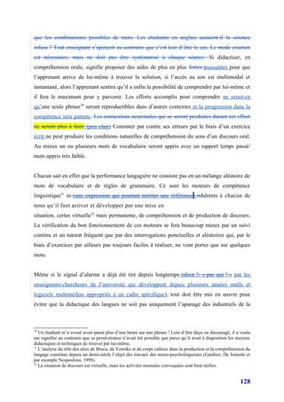 que les combinaisons possibles de mots. Les étudiants en anglais auraient-il la science
infuse ? Tout enseignant s’aperçoit au contraire que c’est loin d’être le cas. Le mode examen
est nécessaire, mais ne doit pas être systématisé à chaque séance. Si didactiser, en
compréhension orale, signifie proposer des aides de plus en plus fortes puissantes pour que
l’apprenant arrive de lui-même à trouver la solution, si l’accès au son est multimodal et
instantané, alors l’apprenant sentira qu’il a enfin la possibilité de comprendre par lui-même et
il fera le maximum pour y parvenir. Les efforts accomplis pour comprendre ne serait-ce
qu’une seule phrase30 seront reproductibles dans d’autres contextes et la progression dans la
compétence sera patente. Les connexions neuronales qui se seront produites durant cet effort
ne seront plus à faire (peu clair) Constater par contre ses erreurs par le biais d’un exercice
écrit ne peut produire les conditions naturelles de compréhension du sens d’un discours oral.
Au mieux un ou plusieurs mots de vocabulaire seront appris avec un rapport temps passé/
mots appris très faible.


Chacun sait en effet que la performance langagière ne consiste pas en un mélange aléatoire de
mots de vocabulaire et de règles de grammaire. Ce sont les moteurs de compétence
linguistique31 in (une expression qui pourrait mériter une référence) inhérents à chacun de
nous qu’il faut activer et développer par une mise en
situation, certes virtuelle32 mais permanente, de compréhension et de production de discours.
La vérification du bon fonctionnement de ces moteurs se fera beaucoup mieux par un suivi
continu et un tutorat fréquent que par des interrogations ponctuelles et aléatoires qui, par le
biais d’exercices par ailleurs pas toujours faciles à réaliser, ne vont porter que sur quelques
mots.


Même si le signal d’alarme a déjà été tiré depuis longtemps (dixit ?: « par qui ? » par les
enseignants-chercheurs de l’université qui développent depuis plusieurs années outils et
logiciels multimédias appropriés à un cadre spécifique), tout doit être mis en œuvre pour
éviter que la didactique des langues ne soit pas uniquement l’apanage des industriels de la



30
   Un étudiant m’a avoué avoir passé plus d’une heure sur une phrase ! Loin d’être déçu ou découragé, il a voulu
me signifier au contraire que sa persévérance n’avait été possible que parce qu’il avait à disposition les moyens
didactiques et techniques de trouver par lui-même.
31
   L’analyse du rôle des aires de Broca, de Vernike et du corps calleux dans la production et la compréhension du
langage constitue depuis un demi-siècle l’objet des travaux des neuro-psycholinguistes (Gardner, De Joinette et
par exemple Nespoulous, 1998).
32
   La situation de discours est virtuelle, mais les activités mentales convoquées sont bien réelles.


                                                                                                           128
 