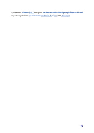 connaissance. Chaque Seul l’enseignant est dans un cadre didactique spécifique et lui seul
dispose des paramètres qui constituent constitutifs de ce son cadre didactique.




                                                                                     129
 