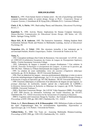 BIBLIOGRAPHIE

Bannon L., 1991. From human factors to human actors : the role of psychology and human
computer interaction studies in system design, Design at Work : Cooperative Design of
Computer Systems, J. Greenbaum & M. Kyng (Eds.), Hillsdale (N.J.) : Lawrence Erlbaum.

Clark, J. M., A. Paivio, 1991. Dual-coding Theory and Education, Educational Psychology
Review, 3.

Kaptelinin V., 1994. Activity Theory: Implications for Human Computer Interaction,
Human-Machine Communication for Educational System Design, ASI Series, vol. 129,
Berlin : Springer Veriag, NATO.

Mayer R.E., R. B. Anderson, 1992. The Instructive Animation : Helping Students Built
Connections between Words and Pictures in Multimedia Learning, Journal of Educational
Psychology, 84.

Nespoulous J-L., J. Virbel, 1998. Des structures textuelles à leur traitement par le
cerveau/esprit humain, Modèles Linguistiques, Toulon : Université de Toulon et du Var.

Toma, T.,
– 1992. Conception technique d'un Centre de Ressources. Une nouveauté : le LAVAC, Actes
de CERCLES (Confédération Européenne des Centres de Langues de l'Enseignement Supérieur ),
Dublin : Cercles Secretariat, University College.
– 1993. Laboratoires de langues à cassettes ou réseaux d'ordinateurs ? Une solution: le
LAVAC, Nouvelles Technologies et enseignement des Langues : le point sur la question, pp.
180-188, Paris : Éditions La Tribune Internationale des Langues Vivantes.
– 1995. La création de cours multimédias, Actes des journées d’Ingénierie didactique
multimédia, pp. 20-34, Bordeaux : DLVP, Université Bordeaux II.
– 1996. Pour un didacticiel de langues : nouveau positionnement didactique et mise en œuvre
d’activités métalinguistiques d’apprentissage, Asp 11-14, revue du GERAS (Groupe d’Etudes et
de Recherche d’Anglais de Spécialité), pp. 363-388, Bordeaux : DLVP, Université Bordeaux II.
– 1999. Fonctions didactiques et architecture d’un laboratoire de langues de type logiciel, La
pratique didactique du multimédia, numéro spécial des « Après-midis de LAIRDIL »
(LAboratoire Interuniversitaire de Recherche en DIdactique des Langues ), pp. 63-96, Toulouse :
LAIRDIL, Université Toulouse 3.
– 2000 a. Real-time Courseware Design : the LAVAC Video Sequencer (2000), Proceedings
of SITE 2000 (Society for Information Technology and Teacher Education ), pp. 831-837,
Charlottesville, VA : AACE (Association for the Advancement of Computing in Education).
– 2000 b. Cognition and Courseware Design by Teachers : the Concept of Multimediatizing,
Proceedings of SITE 2000, pp. 2461-2467, Charlottesville, VA : AACE.

Tricot, A., C. Pierre-Demarcy & R. El Boussarghini, 1998. Définitions d’aides en fonction
des types d’apprentissages dans les environnements hypermédias, Hypermédias et
Apprentissages, pp. 3-14, Poitiers : Université de Poitiers.

Vaillant-Sirdey, C., 2000. Ten Years on : Assessing Multimedia Distance-Learning,
Proceedings of SITE 2000, pp. 1189-1193, Charlottesville, VA : AACE.




                                                                                          130
 